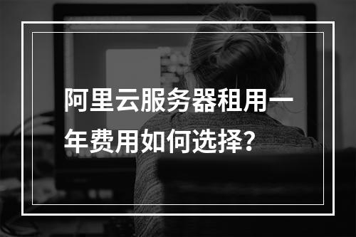 阿里云服务器租用一年费用如何选择？