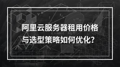 阿里云服务器租用价格与选型策略如何优化？