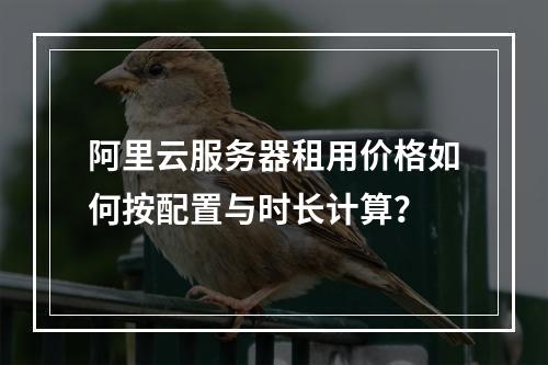 阿里云服务器租用价格如何按配置与时长计算？