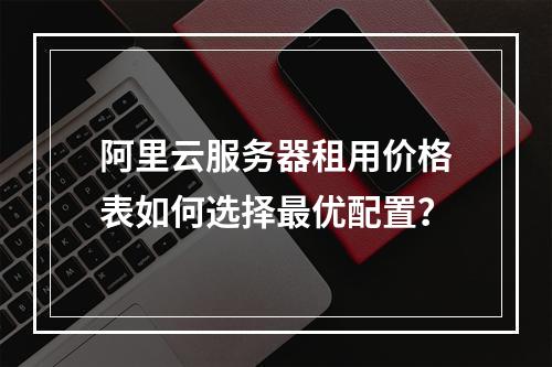 阿里云服务器租用价格表如何选择最优配置？