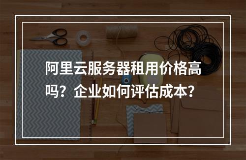 阿里云服务器租用价格高吗？企业如何评估成本？