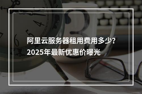 阿里云服务器租用费用多少？2025年最新优惠价曝光