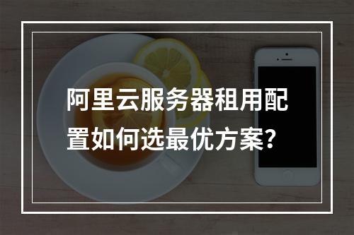 阿里云服务器租用配置如何选最优方案？