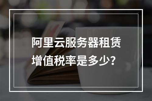 阿里云服务器租赁增值税率是多少？