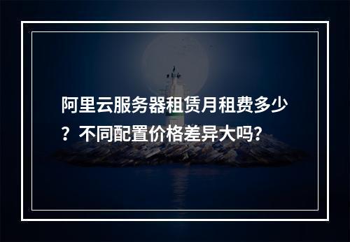 阿里云服务器租赁月租费多少？不同配置价格差异大吗？