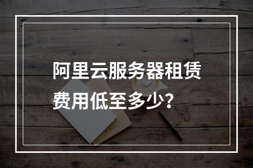 阿里云服务器租赁费用低至多少？