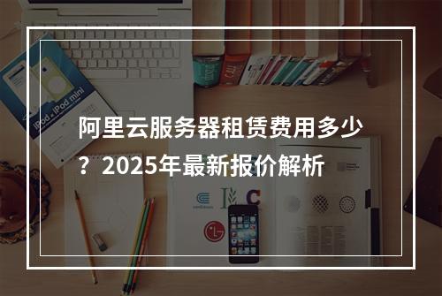 阿里云服务器租赁费用多少？2025年最新报价解析
