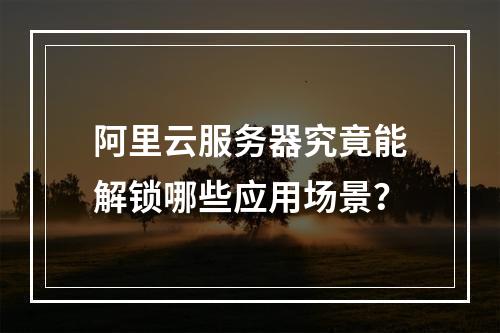 阿里云服务器究竟能解锁哪些应用场景？