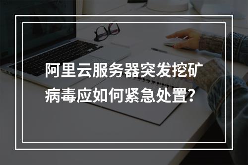 阿里云服务器突发挖矿病毒应如何紧急处置？