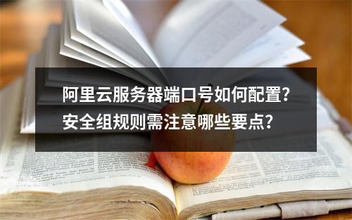 阿里云服务器端口号如何配置？安全组规则需注意哪些要点？