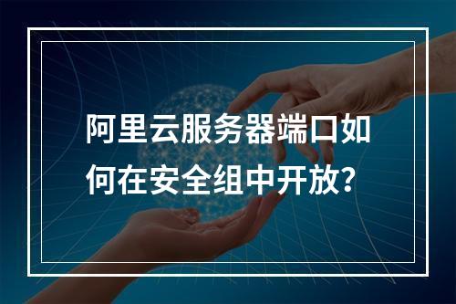 阿里云服务器端口如何在安全组中开放？