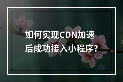 如何实现CDN加速后成功接入小程序?