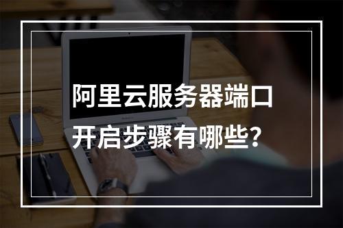 阿里云服务器端口开启步骤有哪些？