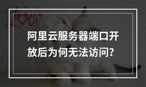 阿里云服务器端口开放后为何无法访问？