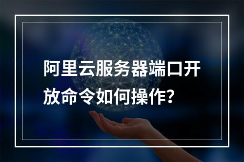 阿里云服务器端口开放命令如何操作？