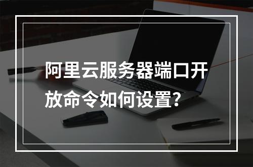 阿里云服务器端口开放命令如何设置？