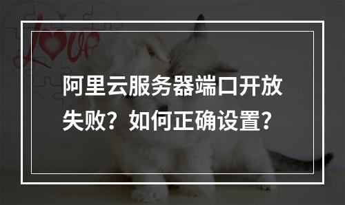 阿里云服务器端口开放失败？如何正确设置？
