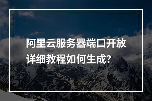 阿里云服务器端口开放详细教程如何生成？