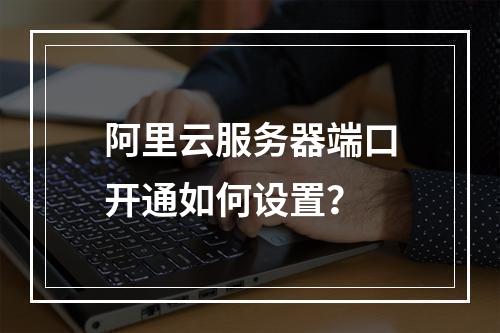 阿里云服务器端口开通如何设置？