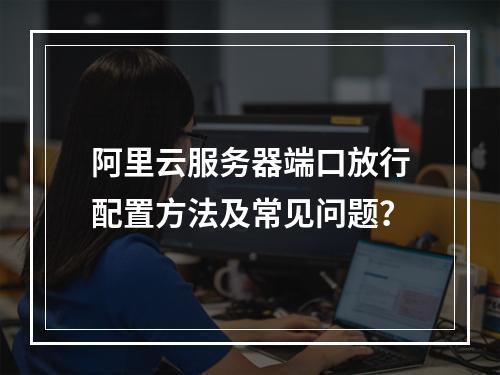 阿里云服务器端口放行配置方法及常见问题？