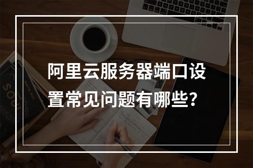 阿里云服务器端口设置常见问题有哪些？