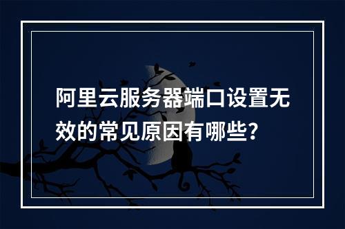 阿里云服务器端口设置无效的常见原因有哪些？