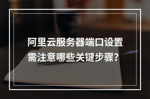 阿里云服务器端口设置需注意哪些关键步骤？