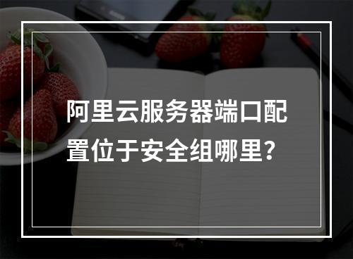 阿里云服务器端口配置位于安全组哪里？