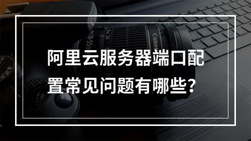 阿里云服务器端口配置常见问题有哪些？