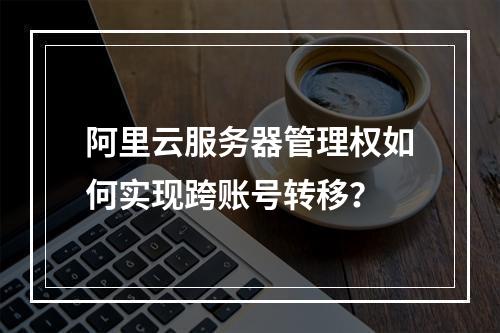 阿里云服务器管理权如何实现跨账号转移？