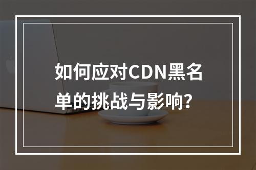 如何应对CDN黑名单的挑战与影响?