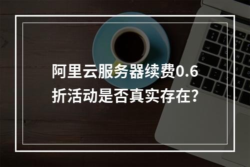 阿里云服务器续费0.6折活动是否真实存在？