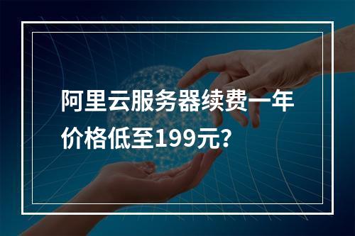 阿里云服务器续费一年价格低至199元？
