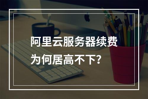阿里云服务器续费为何居高不下？