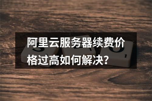 阿里云服务器续费价格过高如何解决？