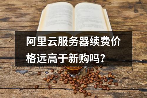阿里云服务器续费价格远高于新购吗？