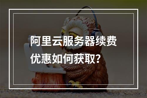 阿里云服务器续费优惠如何获取？