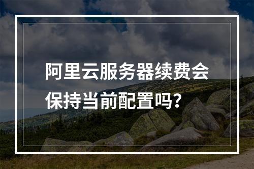 阿里云服务器续费会保持当前配置吗？