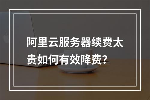 阿里云服务器续费太贵如何有效降费？