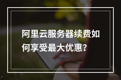 阿里云服务器续费如何享受最大优惠？