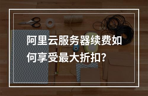 阿里云服务器续费如何享受最大折扣？