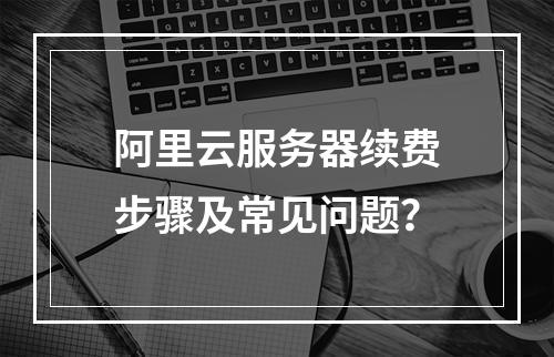 阿里云服务器续费步骤及常见问题？