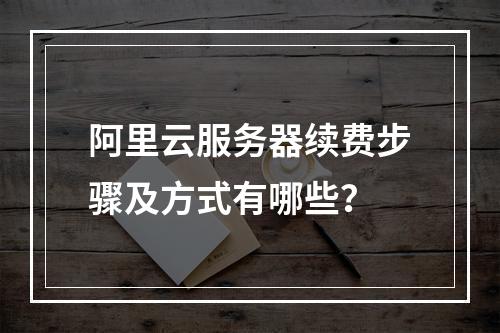 阿里云服务器续费步骤及方式有哪些？