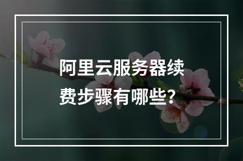 阿里云服务器续费步骤有哪些？