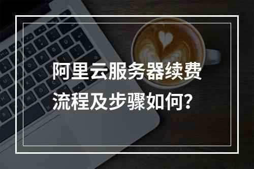 阿里云服务器续费流程及步骤如何？