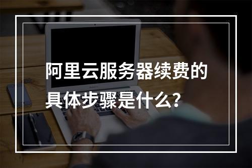 阿里云服务器续费的具体步骤是什么？