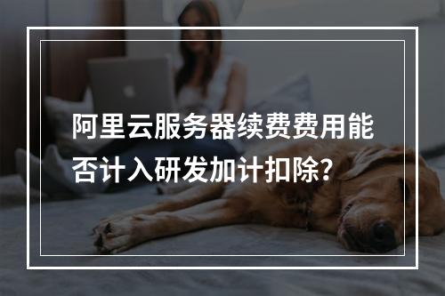 阿里云服务器续费费用能否计入研发加计扣除？