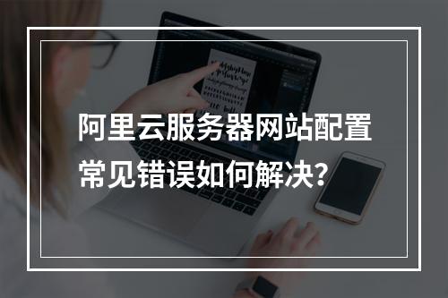 阿里云服务器网站配置常见错误如何解决？