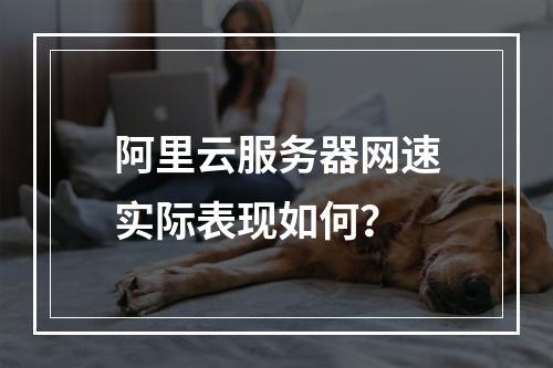 阿里云服务器网速实际表现如何？