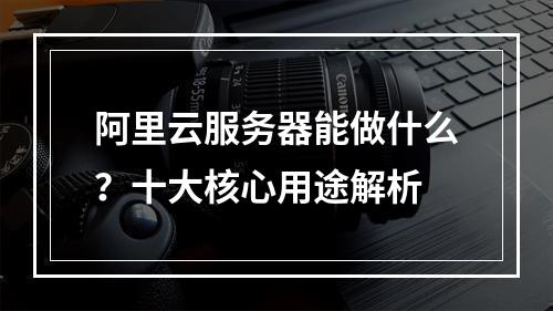阿里云服务器能做什么？十大核心用途解析
